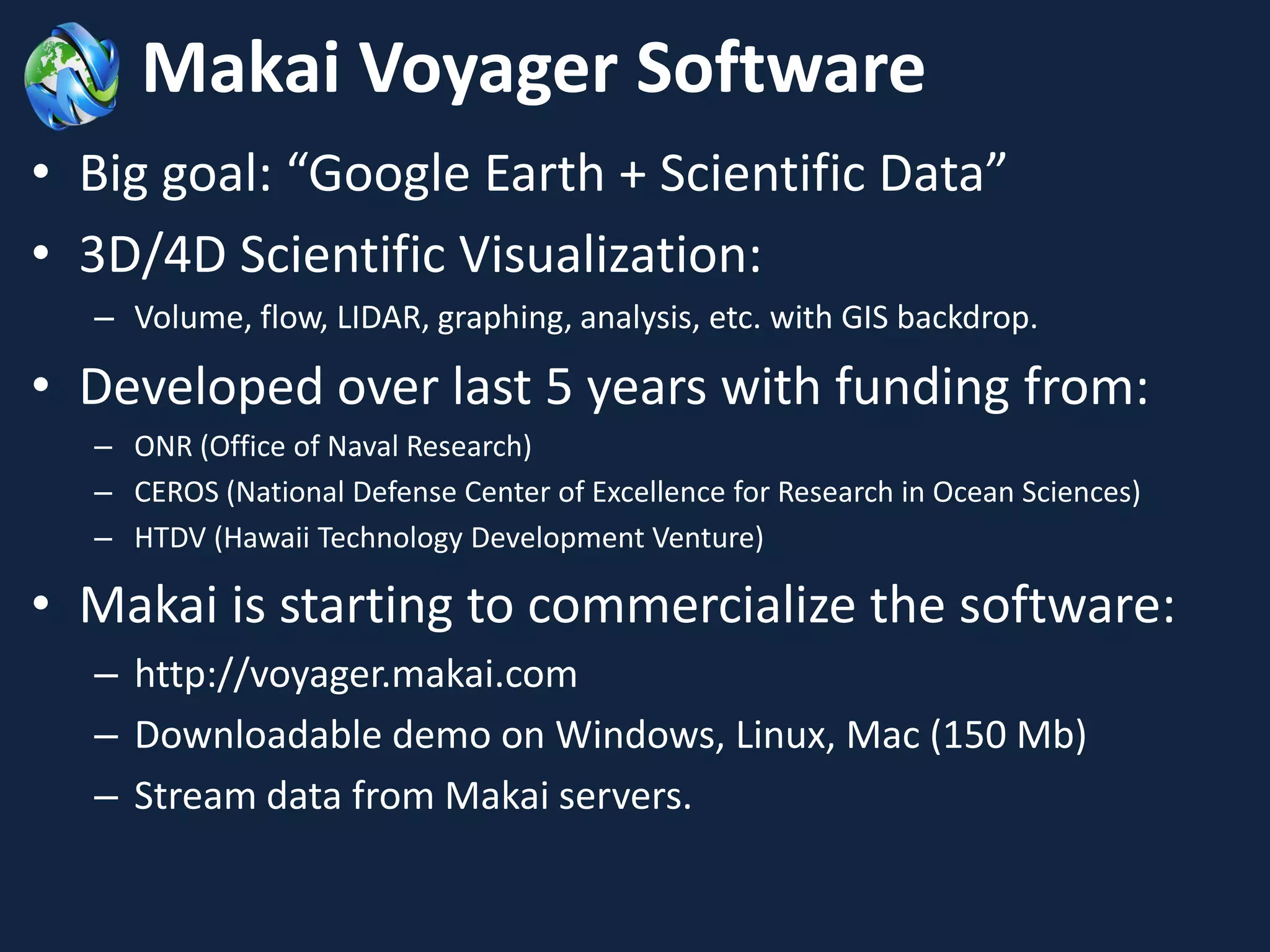Makai Voyager Software
• Big goal: “Google Earth + Scientific Data”
• 3D/4D Scientific Visualization:
  – Volume, flow, LIDAR, graphing, analysis, etc. with GIS backdrop.

• Developed over last 5 years with funding from:
  – ONR (Office of Naval Research)
  – CEROS (National Defense Center of Excellence for Research in Ocean Sciences)
  – HTDV (Hawaii Technology Development Venture)

• Makai is starting to commercialize the software:
  – http://voyager.makai.com
  – Downloadable demo on Windows, Linux, Mac (150 Mb)
  – Stream data from Makai servers.
 