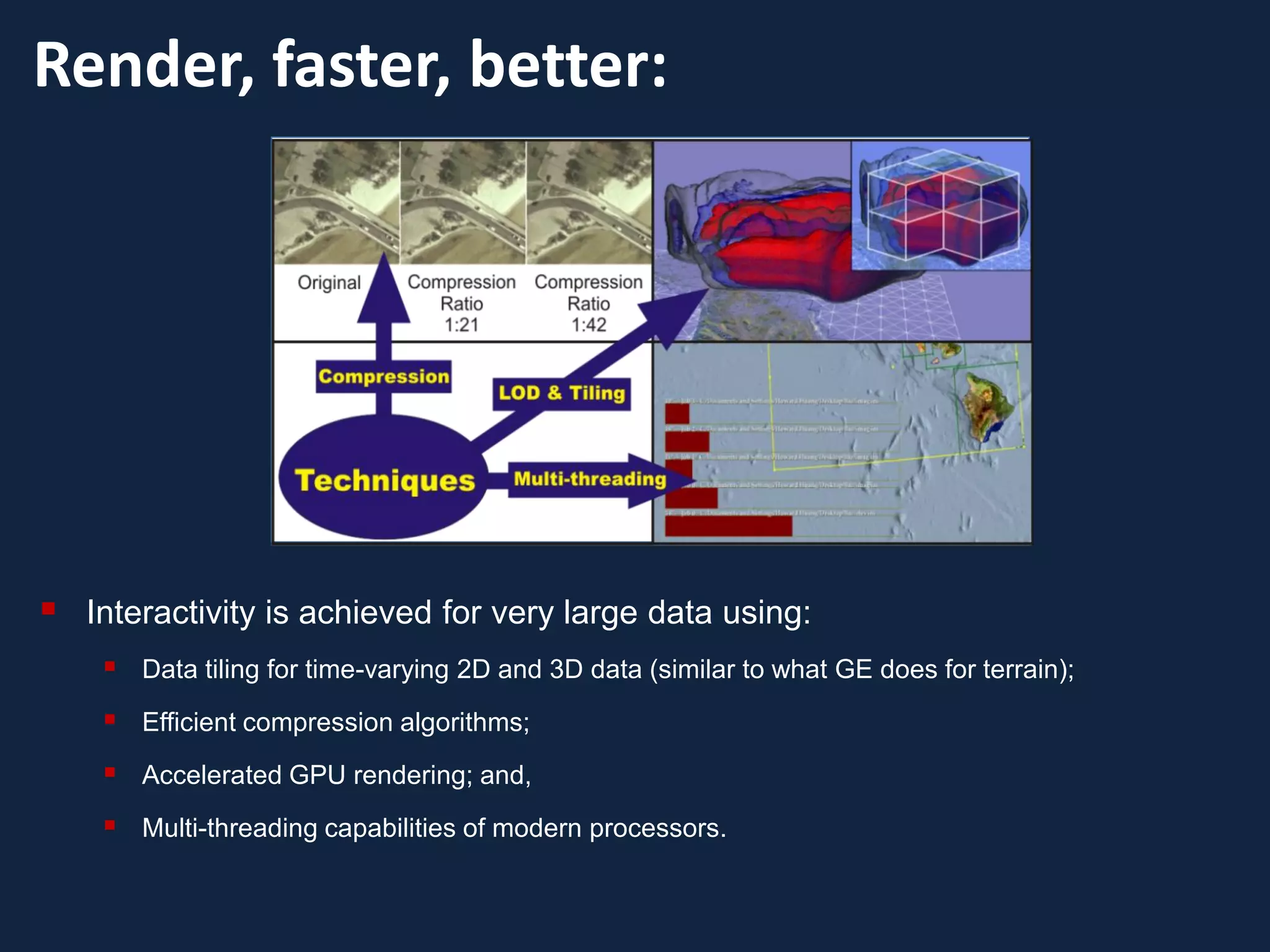 Render, faster, better:




   Interactivity is achieved for very large data using:
      Data tiling for time-varying 2D and 3D data (similar to what GE does for terrain);
      Efficient compression algorithms;
      Accelerated GPU rendering; and,
      Multi-threading capabilities of modern processors.
 