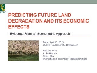 PREDICTING FUTURE LAND
DEGRADATION AND ITS ECONOMIC
EFFECTS
-Evidence From an Econometric Approach-

                     Bonn, April 10, 2013
                     UNCCD 2nd Scientific Conference

                     Alex De Pinto
                     Akiko Haruna
                     Tingju Zhu
                     International Food Policy Research Institute
 