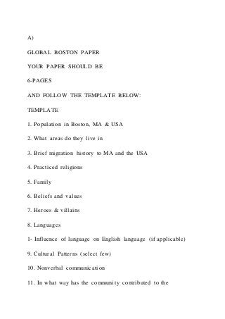 A)
GLOBAL BOSTON PAPER
YOUR PAPER SHOULD BE
6-PAGES
AND FOLLOW THE TEMPLATE BELOW:
TEMPLATE
1. Population in Boston, MA & USA
2. What areas do they live in
3. Brief migration history to MA and the USA
4. Practiced religions
5. Family
6. Beliefs and values
7. Heroes & villains
8. Languages
1- Influence of language on English language (if applicable)
9. Cultural Patterns (select few)
10. Nonverbal communication
11. In what way has the community contributed to the
 