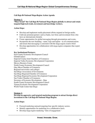 Cali Baja Bi-National Mega-Region Global Competitiveness Strategy



Cali Baja Bi-National Mega-Region Action Agenda

Strategy 1.
“Place brand” the Cali Baja Bi-National Mega-Region globally to attract and retain
targeted high-tech trade, investment and knowledge workers.

Action Steps:

   •   Develop and implement media placement efforts targeted at foreign media.
   •   Cultivate potential partners such as banks, law firms and investment firms who
       have an international clientele.
   •   Create opportunities for global messaging through presentations and events.
   •   Incorporate the new branding – name, logo and tagline - in all communications
       and ensure that messaging is consistent with the mega-region creative brief.
   •   Develop opportunities for collaboration with mega-region companies that export
       overseas.

Key Institutional Partners:
East County Economic Development Council
GlobalConnect
Imperial County Joint Chambers of Commerce
Imperial Valley Economic Development Corporation
Mexico Business Center
North County Economic Development Council
Otay Mesa Chamber of Commerce
Regional universities and colleges
San Diego Association of Governments
San Diego Regional Chamber of Commerce
San Diego Regional Economic Development Corporation
San Ysidro Chamber of Commerce
Secretary of Economic Development – Baja
South County Economic Development Council
Tijuana Economic Development Corporation
World Trade Center-San Diego


Strategy 2.
Develop an aggressive and targeted marketing program to attract foreign direct
investment to the Cali Baja Bi-National Mega-Region.

Action Steps:

   •   Focused marketing outreach targeting four specific industry sectors.
   •   Identify opportunities for marketing on a collaborative basis.
   •   Develop mega-region marketing “rules of engagement.”


                              Invest. Innovate. Grow.
                                                                                    10
 