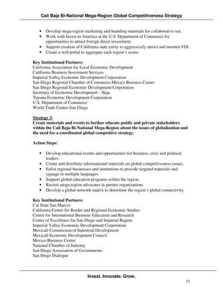 Cali Baja Bi-National Mega-Region Global Competitiveness Strategy


   •   Develop mega-region marketing and branding materials for collaborative use.
   •   Work with Invest in America at the U.S. Department of Commerce for
       opportunities to attract foreign direct investment.
   •   Support creation of California state entity to aggressively attract and monitor FDI.
   •   Create a web portal to aggregate each region’s assets.

Key Institutional Partners:
California Association for Local Economic Development
California Business Investment Services
Imperial Valley Economic Development Corporation
San Diego Regional Chamber of Commerce-Mexico Business Center
San Diego Regional Economic Development Corporation
Secretary of Economic Development – Baja
Tijuana Economic Development Corporation
U.S. Department of Commerce
World Trade Center-San Diego

Strategy 3.
Create materials and events to further educate public and private stakeholders
within the Cali Baja Bi-National Mega-Region about the issues of globalization and
the need for a coordinated global competitive strategy.

Action Steps:

   •   Develop educational events and opportunities for business, civic and political
       leaders.
   •   Create and distribute informational materials on global competitiveness issues.
   •   Enlist regional businesses and institutions to provide targeted materials and
       signage in multiple languages.
   •   Support global education programs within the region.
   •   Recruit mega-region advocates in partner organizations.
   •   Develop a global network matrix to determine the region’s global connectivity.

Key Institutional Partners:
Cal State San Marcos
California Center for Border and Regional Economic Studies
Center for International Business Education and Research
Center of Excellence for San Diego and Imperial Region
Imperial Valley Economic Development Corporation
Mexicali Commission of Industrial Development
Mexicali Economic Development Council
Mexico Business Center
National Chamber of Industry
San Diego Association of Governments
San Diego Dialogue



                               Invest. Innovate. Grow.
                                                                                         11
 