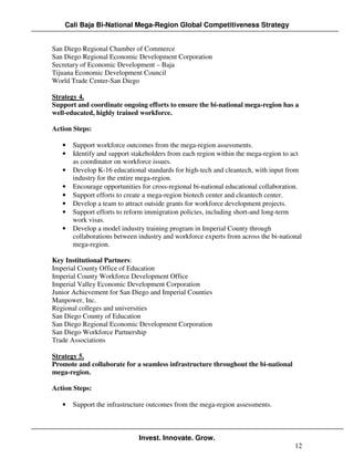 Cali Baja Bi-National Mega-Region Global Competitiveness Strategy


San Diego Regional Chamber of Commerce
San Diego Regional Economic Development Corporation
Secretary of Economic Development – Baja
Tijuana Economic Development Council
World Trade Center-San Diego

Strategy 4.
Support and coordinate ongoing efforts to ensure the bi-national mega-region has a
well-educated, highly trained workforce.

Action Steps:

   •   Support workforce outcomes from the mega-region assessments.
   •   Identify and support stakeholders from each region within the mega-region to act
       as coordinator on workforce issues.
   •   Develop K-16 educational standards for high-tech and cleantech, with input from
       industry for the entire mega-region.
   •   Encourage opportunities for cross-regional bi-national educational collaboration.
   •   Support efforts to create a mega-region biotech center and cleantech center.
   •   Develop a team to attract outside grants for workforce development projects.
   •   Support efforts to reform immigration policies, including short-and long-term
       work visas.
   •   Develop a model industry training program in Imperial County through
       collaborations between industry and workforce experts from across the bi-national
       mega-region.

Key Institutional Partners:
Imperial County Office of Education
Imperial County Workforce Development Office
Imperial Valley Economic Development Corporation
Junior Achievement for San Diego and Imperial Counties
Manpower, Inc.
Regional colleges and universities
San Diego County of Education
San Diego Regional Economic Development Corporation
San Diego Workforce Partnership
Trade Associations

Strategy 5.
Promote and collaborate for a seamless infrastructure throughout the bi-national
mega-region.

Action Steps:

   •   Support the infrastructure outcomes from the mega-region assessments.



                              Invest. Innovate. Grow.
                                                                                     12
 