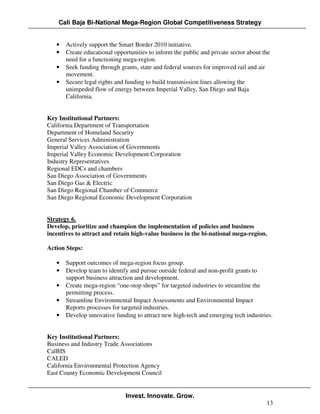 Cali Baja Bi-National Mega-Region Global Competitiveness Strategy


   •   Actively support the Smart Border 2010 initiative.
   •   Create educational opportunities to inform the public and private sector about the
       need for a functioning mega-region.
   •   Seek funding through grants, state and federal sources for improved rail and air
       movement.
   •   Secure legal rights and funding to build transmission lines allowing the
       unimpeded flow of energy between Imperial Valley, San Diego and Baja
       California.


Key Institutional Partners:
California Department of Transportation
Department of Homeland Security
General Services Administration
Imperial Valley Association of Governments
Imperial Valley Economic Development Corporation
Industry Representatives
Regional EDCs and chambers
San Diego Association of Governments
San Diego Gas & Electric
San Diego Regional Chamber of Commerce
San Diego Regional Economic Development Corporation


Strategy 6.
Develop, prioritize and champion the implementation of policies and business
incentives to attract and retain high-value business in the bi-national mega-region.

Action Steps:

   •   Support outcomes of mega-region focus group.
   •   Develop team to identify and pursue outside federal and non-profit grants to
       support business attraction and development.
   •   Create mega-region “one-stop shops” for targeted industries to streamline the
       permitting process.
   •   Streamline Environmental Impact Assessments and Environmental Impact
       Reports processes for targeted industries.
   •   Develop innovative funding to attract new high-tech and emerging tech industries.


Key Institutional Partners:
Business and Industry Trade Associations
CalBIS
CALED
California Environmental Protection Agency
East County Economic Development Council


                               Invest. Innovate. Grow.
                                                                                       13
 