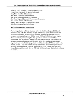 Cali Baja Bi-National Mega-Region Global Competitiveness Strategy


Imperial Valley Economic Development Corporation
North County Economic Development Council
Otay Mesa Chamber of Commerce
San Diego Association of Governments
San Diego Regional Chamber of Commerce
San Diego Regional Economic Development Corporation
San Ysidro Chamber of Commerce
South County Economic Development Council
U.S. Environmental Protection Agency

Key Issues for Future Consideration

A cross-organization task force structure, led by the San Diego Regional EDC and
Imperial Valley EDC, has proven to be agile and effective during the evaluation and
development phases of the mega-region initiative. But we need to identify the best
structure to ensure the long-term viability of the Cali Baja Bi-National Mega-Region.
This issue of long-term viability has already surfaced in discussions with key
stakeholders over the course of this past year. The critical question to be answered is
around organizational structure: will the mega-region be a stand alone, independent
organization, or part of existing organizations with dedicated staff? Related to this is the
need to develop a long-term funding strategy regardless of the ultimate organizational
structure. We anticipate the formation of a stakeholder team to address these critical
issues. By doing this, we will give the Cali Baja Bi-National Mega-Region its best chance
to succeed.




                                Invest. Innovate. Grow.
                                                                                         14
 
