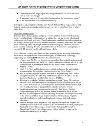 Cali Baja Bi-National Mega-Region Global Competitiveness Strategy


   •   Does the bi-national mega-region have adequate supplies of critical resources
       such as water and energy?
   •   Is security a long-term threat to doing business along the international border?
   •   Is the bi-national mega-region business friendly?

If companies are going to invest in the Cali Baja Bi-National Mega-Region, responding
to these questions is absolutely vital to our success. Here is a brief overview of what is
being done.

Workforce and Education.
For more than a decade, public- and private-sector stakeholders across the bi-national
mega-region have been working actively to address the very real need to educate and
train our own high-tech workforce. These leaders understand that to remain competitive,
we simply cannot rely on importing all of the engineers, scientists and skilled workers we
need. The reality is that not enough American students are going into these fields and
every industry is chasing the same educated workforce. What follows are highlights of
regional K-12, university and workforce training efforts.

K-12 Education. An important focus has been on engaging and recruiting students into
the sciences through hands-on curriculums designed around science, technology,
engineering and math (STEM) education. Examples include:
    • Project Lead The Way – a rigorous curriculum based on project-learning to teach
        the fundamentals of math and science has been incorporated in 41 schools in eight
        school districts in San Diego County and one public charter school (K-8) in
        Imperial County.
    • High Tech High - public charter schools aimed at changing the way students
        learn to emulate the workplace (seven schools in San Diego County);
    • Baja, California provides technical education at the preparatory level (10-12)
        through the Center for Technology and Industrial Services (CETYS) and the
        Center for Technology and Industrial Services (CBTIS).
    • The three largest Baja, California metropolitan areas of Tijuana, Mexicali and
        Ensenada have their own organizations engaged in Education-Enterprise linkage,
        the Comite de Vinculacion Escuela Empresa, that interact with universities, high
        schools and companies to design industry-specific workforce profiles.
    • Additional educational opportunities include Sally Ride Science Festival,
        designed to engage girls in the sciences, and the San Diego County Science
        Festival, a weeklong series aimed at attracting the broader San Diego community
        to the sciences; and San Diego Science Alliance, offering unique programs
        tailored specifically to students and teachers to enhance math and science
        education.
    • Imperial Valley College, Imperial Valley Regional Occupational Program and
        three high school districts are involved in the development of a career pathway for
        Renewable Energy Technologies. Additionally, the Imperial County P16
        Educational Council is actively pursuing a college initiative to increase the
        number of students going to college.



                                Invest. Innovate. Grow.
                                                                                             3
 