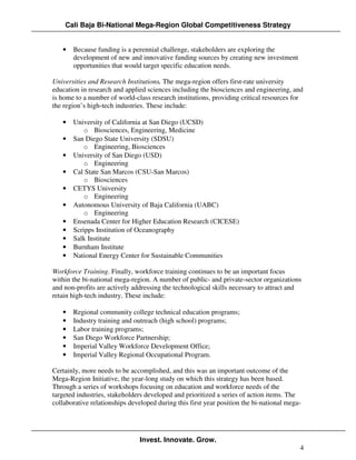 Cali Baja Bi-National Mega-Region Global Competitiveness Strategy


   •   Because funding is a perennial challenge, stakeholders are exploring the
       development of new and innovative funding sources by creating new investment
       opportunities that would target specific education needs.

Universities and Research Institutions. The mega-region offers first-rate university
education in research and applied sciences including the biosciences and engineering, and
is home to a number of world-class research institutions, providing critical resources for
the region’s high-tech industries. These include:

   •   University of California at San Diego (UCSD)
           o Biosciences, Engineering, Medicine
   •   San Diego State University (SDSU)
           o Engineering, Biosciences
   •   University of San Diego (USD)
           o Engineering
   •   Cal State San Marcos (CSU-San Marcos)
           o Biosciences
   •   CETYS University
           o Engineering
   •   Autonomous University of Baja California (UABC)
           o Engineering
   •   Ensenada Center for Higher Education Research (CICESE)
   •   Scripps Institution of Oceanography
   •   Salk Institute
   •   Burnham Institute
   •   National Energy Center for Sustainable Communities

Workforce Training. Finally, workforce training continues to be an important focus
within the bi-national mega-region. A number of public- and private-sector organizations
and non-profits are actively addressing the technological skills necessary to attract and
retain high-tech industry. These include:

   •   Regional community college technical education programs;
   •   Industry training and outreach (high school) programs;
   •   Labor training programs;
   •   San Diego Workforce Partnership;
   •   Imperial Valley Workforce Development Office;
   •   Imperial Valley Regional Occupational Program.

Certainly, more needs to be accomplished, and this was an important outcome of the
Mega-Region Initiative, the year-long study on which this strategy has been based.
Through a series of workshops focusing on education and workforce needs of the
targeted industries, stakeholders developed and prioritized a series of action items. The
collaborative relationships developed during this first year position the bi-national mega-




                                Invest. Innovate. Grow.
                                                                                          4
 