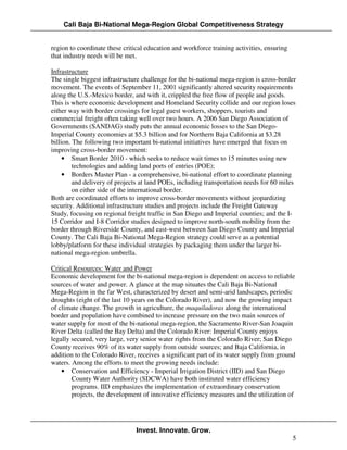 Cali Baja Bi-National Mega-Region Global Competitiveness Strategy


region to coordinate these critical education and workforce training activities, ensuring
that industry needs will be met.

Infrastructure
The single biggest infrastructure challenge for the bi-national mega-region is cross-border
movement. The events of September 11, 2001 significantly altered security requirements
along the U.S.-Mexico border, and with it, crippled the free flow of people and goods.
This is where economic development and Homeland Security collide and our region loses
either way with border crossings for legal guest workers, shoppers, tourists and
commercial freight often taking well over two hours. A 2006 San Diego Association of
Governments (SANDAG) study puts the annual economic losses to the San Diego-
Imperial County economies at $5.3 billion and for Northern Baja California at $3.28
billion. The following two important bi-national initiatives have emerged that focus on
improving cross-border movement:
     • Smart Border 2010 - which seeks to reduce wait times to 15 minutes using new
         technologies and adding land ports of entries (POE);
     • Borders Master Plan - a comprehensive, bi-national effort to coordinate planning
         and delivery of projects at land POEs, including transportation needs for 60 miles
         on either side of the international border.
Both are coordinated efforts to improve cross-border movements without jeopardizing
security. Additional infrastructure studies and projects include the Freight Gateway
Study, focusing on regional freight traffic in San Diego and Imperial counties; and the I-
15 Corridor and I-8 Corridor studies designed to improve north-south mobility from the
border through Riverside County, and east-west between San Diego County and Imperial
County. The Cali Baja Bi-National Mega-Region strategy could serve as a potential
lobby/platform for these individual strategies by packaging them under the larger bi-
national mega-region umbrella.

Critical Resources: Water and Power
Economic development for the bi-national mega-region is dependent on access to reliable
sources of water and power. A glance at the map situates the Cali Baja Bi-National
Mega-Region in the far West, characterized by desert and semi-arid landscapes, periodic
droughts (eight of the last 10 years on the Colorado River), and now the growing impact
of climate change. The growth in agriculture, the maquiladoras along the international
border and population have combined to increase pressure on the two main sources of
water supply for most of the bi-national mega-region, the Sacramento River-San Joaquin
River Delta (called the Bay Delta) and the Colorado River: Imperial County enjoys
legally secured, very large, very senior water rights from the Colorado River; San Diego
County receives 90% of its water supply from outside sources; and Baja California, in
addition to the Colorado River, receives a significant part of its water supply from ground
waters. Among the efforts to meet the growing needs include:
    • Conservation and Efficiency - Imperial Irrigation District (IID) and San Diego
        County Water Authority (SDCWA) have both instituted water efficiency
        programs. IID emphasizes the implementation of extraordinary conservation
        projects, the development of innovative efficiency measures and the utilization of




                                Invest. Innovate. Grow.
                                                                                            5
 