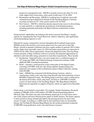 Cali Baja Bi-National Mega-Region Global Competitiveness Strategy


       progressive management tools. SDCWA currently receives less than 7% of its
       water supply from conservation, with a goal of achieving 11% by 2020.
   •   Reclamation and Recycling - SDCWA is studying how to replicate successful
       reclamation projects deployed in Florida for the San Diego Region. Currently
       recycling accounts for 3%, with a goal to achieve 6% by 2020.
   •   New Sources – SDCWA, which has already enjoyed some success in diversifying
       its water portfolio, is exploring the increased use of desalination projects
       including potentially partnering with Baja California communities to share
       resources.

Going forward, stakeholders are looking at the need to increase San Diego’s storage
capacity by expanding the San Vicente Reservoir, which is underway, and significantly
increasing pumping capacity as well.

Demand for energy is projected to increase throughout the bi-national mega-region.
SDG&E projects the need for a new power plant every five years just to meet San
Diego’s growth in demand. California state laws require utilities to generate 20% of their
energy supply from renewable sources by 2010 and reduce green house gas emissions to
1990 levels by 2020. These requirements will provide Imperial County, East San Diego
County and parts of Baja, California with new economic development opportunities in
alternative and renewable energy generation to meet these requirements. These include:
    • Geothermal - Imperial County’s ten active plants have a combined capacity of
        327 megawatts (MW); the California Energy Commission estimates 2,000
        additional MW of production potential.
    • Wind – currently a small presence in the eastern part of San Diego County
        consisting of 50 MW, with new sites being explored. Sempra Energy has
        proposed a new project in the La Rumorosa region of Baja, California, starting
        with 250 MW.
    • Solar – SDG&E has contracted with Stirling Energy Systems, which is
        constructing a utility-scale solar farm using thermal solar dish technology of up to
        900 MW in Imperial County. The Stirling project will have a direct connection to
        the Sunrise Powerlink, which, when built, will deliver 1,000 MW of reliable
        sources of clean energy to the San Diego Region. The Mega-Region Initiative
        buttressed our arguments in support of Sunrise, which was approved in December
        2008.

Clean energy is not limited to renewables. For example, Sempra Generation, the parent
company of SDG&E, built a $350 million, 625 MW electrical generating plant in
Mexicali, Baja. This plant uses only clean-burning natural gas as its fuel source and is
one of the cleanest and most efficient power plants in North America. The future capacity
to meet growth in energy demand and address the growing pressure for more clean
sources is bright. According to a 2008 study by the California Center for Sustainable
Energy, the Cali Baja Bi-National Mega-Region has the technical potential to generate
47,000 MW using geothermal, wind, solar and biomass resources.




                                Invest. Innovate. Grow.
                                                                                           6
 
