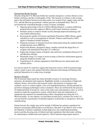 Cali Baja Bi-National Mega-Region Global Competitiveness Strategy


International Border Security
Security along the U.S.-Mexican border has recently emerged as a serious threat to cross-
border commerce and the overall quality of life. The increase in violence is due in large
part to the turf battles between rival drug cartels over control of key supply routes into the
U.S., and the Mexican government’s intense pressure to dismantle them. The U.S
government has responded through a variety of means, including:
    • Ongoing sponsorship of the $1.4 billion Merida Initiative, a counter-trafficking
         program that provides support to Mexico and Central American countries;
    • Stimulus money to improve border security through improved technology and
         trans-border infrastructure;
    • Increasing the number of Customs and Border Protection (CBP) officers, agents
         and pilots as well as reassignment of Alcohol, Tobacco and Firearms (ATF)
         agents to Southwest border locations;
    • Financial assistance to domestic local law enforcement along the southern border
         in high intensity areas (HIDTA);
    • Project Gun Runner, designed to detect, interdict and halt the illegal flow of
         weapons and ammunition from the U.S. to Mexico;
    • Improving existing avenues of federal, state and local coordination between U.S.
         and Mexican officials;
    • Potentially using U.S. troops to assist existing civilian law enforcement agencies
         along the Southwest border; and
    • Transferring U.S. military equipment to both Mexican law enforcement and
         military forces.

It is not too much of a stretch to suggest that long-term success of the bi-national mega-
region’s goals to grow jobs and provide better education and training will help provide
good job alternatives to a wider array of people.

Business-Friendly.
The bi-national mega-region has many desirable resources to encourage business
attraction, development and expansion. Highlights include a concentration of high-tech
industry clusters, universities and research centers, the presence of engineers and
scientists, access to venture capital, a low-cost manufacturing base, and the potential for
growth in emerging technologies such as cleantech. These are reinforced by the presence
of traditional kinds of incentives, such as free trade zones and enterprise zones, as well as
incentives under the maquiladora system, which allows duty-free importation of
equipment and materials for manufacturing within a designated area along the U.S.-
Mexican border. As one industry vice-president recently put it, nowhere else in the U.S.
can you find the concentration of talented engineers in proximity to inexpensive, first-rate
manufacturing.

Going forward, this simply may not be enough. California has gained a reputation for
being an increasingly difficult place to do business, that there is an effort to slow or halt
development. Common complaints include high taxes, the complicated permitting
process and the dizzying array of federal and state regulations that often make working
on small projects cumbersome and expensive. The bi-national mega-region needs to


                                 Invest. Innovate. Grow.
                                                                                                7
 
