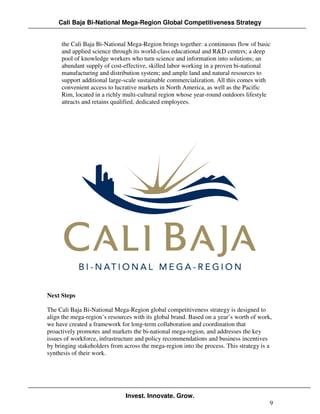Cali Baja Bi-National Mega-Region Global Competitiveness Strategy


     the Cali Baja Bi-National Mega-Region brings together: a continuous flow of basic
     and applied science through its world-class educational and R&D centers; a deep
     pool of knowledge workers who turn science and information into solutions; an
     abundant supply of cost-effective, skilled labor working in a proven bi-national
     manufacturing and distribution system; and ample land and natural resources to
     support additional large-scale sustainable commercialization. All this comes with
     convenient access to lucrative markets in North America, as well as the Pacific
     Rim, located in a richly multi-cultural region whose year-round outdoors lifestyle
     attracts and retains qualified, dedicated employees.




Next Steps

The Cali Baja Bi-National Mega-Region global competitiveness strategy is designed to
align the mega-region’s resources with its global brand. Based on a year’s worth of work,
we have created a framework for long-term collaboration and coordination that
proactively promotes and markets the bi-national mega-region, and addresses the key
issues of workforce, infrastructure and policy recommendations and business incentives
by bringing stakeholders from across the mega-region into the process. This strategy is a
synthesis of their work.




                               Invest. Innovate. Grow.
                                                                                        9
 