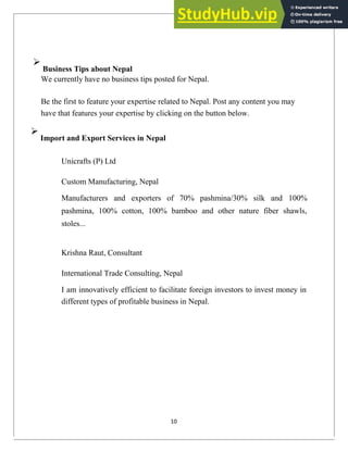 
Business Tips about Nepal
We currently have no business tips posted for Nepal.
Be the first to feature your expertise related to Nepal. Post any content you may
have that features your expertise by clicking on the button below.

Import and Export Services in Nepal
Unicrafts (P) Ltd
Custom Manufacturing, Nepal
Manufacturers and exporters of 70% pashmina/30% silk and 100%
pashmina, 100% cotton, 100% bamboo and other nature fiber shawls,
stoles...
Krishna Raut, Consultant
International Trade Consulting, Nepal
I am innovatively efficient to facilitate foreign investors to invest money in
different types of profitable business in Nepal.
10
 