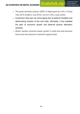 100
AN OVERVIEW ON NEPAL ECONOMY
o The gross domestic product (GDP) of Nepal grew by 4.6% in Fiscal
Year 2012 (ended in July 2012), up from 3.8% a year earlier.
o Investment ratio was not encouraging due to political instability and
deteriorating situation of law and order. Ultimately, it has impeded
the path of economic growth and deterred poverty alleviation
activities.
o Banks‘ liquidity constraint eased, growth in credit was slow because
there were few attractive investment opportunities.
 