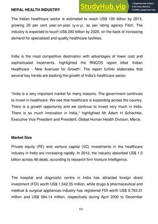101
NEPAL HEALTH INDUSTRY
The Indian healthcare sector is estimated to reach US$ 100 billion by 2015,
growing 20 per cent year-on-year (y-o-y), as per rating agency Fitch. The
industry is expected to touch US$ 280 billion by 2020, on the back of increasing
demand for specialised and quality healthcare facilities.
India is the most competitive destination with advantages of lower cost and
sophisticated treatments, highlighted the RNCOS report titled 'Indian
Healthcare - New Avenues for Growth'. The report further elaborates that
several key trends are backing the growth of India's healthcare sector.
"India is a very important market for many reasons. The government continues
to invest in healthcare. We see that healthcare is expanding across the country.
There is a growth opportunity and we continue to invest very much in India.
There is so much innovation in India," highlighted Mr Adam H Schechter,
Executive Vice President and President, Global Human Health Division, Merck.
Market Size
Private equity (PE) and venture capital (VC) investments in the healthcare
industry in India are increasing rapidly. In 2012, the industry absorbed US$ 1.2
billion across 48 deals, according to research firm Venture Intelligence.
The hospital and diagnostic centre in India has attracted foreign direct
investment (FDI) worth US$ 1,542.35 million, while drugs & pharmaceutical and
medical & surgical appliances industry has registered FDI worth US$ 9,783.31
million and US$ 584.14 million, respectively during April 2000 to December
 