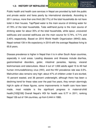 103
1.3- HISTORY OF NEPALESE HEALTH INDUSTRY
Public health and health care services in Nepal are provided by both the public
and private sector and fares poorly by international standards. According to
2011 census, more than one third (38.17%) of the total households do not have
toilet in their houses. Tap/Piped water is the main source of drinking water for
47.78% of the total households. Tube well/hand pump is the main source of
drinking water for about 35% of the total households, while spout, uncovered
well/kuwa and covered well/kuwa are the main source for 5.74%, 4.71% and
2.45% respectively. Based on 2010 World Health Organization (WHO) data,
Nepal ranked 139 in life expectancy in 2010 with the average Nepalese living to
65.8 years.
Disease prevalence is higher in Nepal than it is in other South Asian countries,
especially in rural areas. Leading diseases and illnesses include diarrhea,
gastrointestinal disorders, goiter, intestinal parasites, leprosy, visceral
leishmaniasis and tuberculosis. About 4 out of 1,000 adults aged 15 to 49 had
human immunodeficiency virus (HIV), and the HIV prevalence rate was 0.5%.
Malnutrition also remains very high: about 47% of children under 5 are stunted,
15 percent wasted, and 36 percent underweight, although there has been a
declining trend for these rates over the past five years, they remain alarmingly
high.In spite of these figures, some improvements in health care have been
made, most notable is the significant progress in maternal-child
health.[105][106] Overall Nepal‘s HDI for health was 0.77 in 2011, ranking
Nepal 126 out of 194 countries, up from 0.444 in 1980.
 