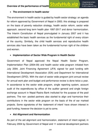104
Overview of the performance of health sector since NDF 2004
The environment in health sector
The environment in health sector is guided by health sector strategy: an agenda
for reform approved by Government of Nepal in 2003. this strategy is prepared
on the basis of poverty reduction strategy, health sector reform, sector wide
approach, second long term health plan 1997-2017 and donor harmonization.
The Interim Constitution of Nepal promulgated in January 2007 and it has
established the basic health services as the fundamental right of every citizen
of the country. Similarly, the child health services and reproductive health
services also have been taken as the fundamental human right of the children
and women.
Implementation of Sector Wide Program in Health Sector
Government of Nepal approved the Nepal Health Sector Program,
Implementation Plan (2004-09) and health sector wide program initiated from
July 2004. Joint Financing Agreement (JFA) signed for pool funding with
International Development Association (IDA) and Department for International
Development (DFID). With the start of sector wide program joint annual review
for annual work plan and budget and performance review is done twice a year.
In accordance to the sector wide program, single reporting system, account
audit of the expenditures by office of the auditor general and single foreign
exchange account in Nepal Rastra Bank instituted for the purpose of the pool
partners. The non -pooled partners also started to align and harmonize their
contributions in the sector wide program on the basis of the of ear marked
projects. Some signatories of the ‗statement of intent‘ have shown interest in
pool funding, however the decision is yet to come.
Aid Alignment and Harmonization
As part of the aid alignment and harmonization, statement of intent signed, in
February 2004 by Government of Nepal and 11 external development partners
 