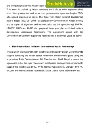 105
and to institutionalize this, health sector development partnership forum formed.
This forum is chaired by health secretary and includes other representatives
from other government and some non- governmental agencies despite EDPs
who signed statement of intent. The three year interim national development
plan of Nepal (2007-08 -2009-10) approved by Government of Nepal recently
and as a part of alignment and harmonization the UN agencies e.g. UNFPA,
UNICEF, WHO and UNDP also prepared three year plan as United Nations
Development Assistance Framework. The agreement signed with the
Government of Germany supporting health sector is also three years as above.
New International Initiative: International Health Partnership
This is a new international health initiative coordinated by British Government to
support achieving the health sector millennium development goals using the
approach of Paris Declaration on Aid Effectiveness- 2005. Nepal is one of the
signatories out of the eight countries in initial phase and agencies committed to
support this initiative are DFID, WHO, Norway Government, UNICEF, UNFPA,
ILO, Bill and Melinda Gates Foundation, GAVI, Global Fund, World Bank etc.
 