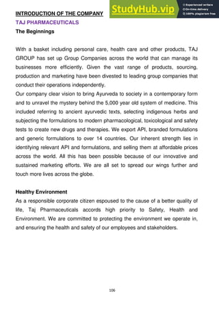 106
INTRODUCTION OF THE COMPANY
TAJ PHARMACEUTICALS
The Beginnings
With a basket including personal care, health care and other products, TAJ
GROUP has set up Group Companies across the world that can manage its
businesses more efficiently. Given the vast range of products, sourcing,
production and marketing have been divested to leading group companies that
conduct their operations independently.
Our company clear vision to bring Ayurveda to society in a contemporary form
and to unravel the mystery behind the 5,000 year old system of medicine. This
included referring to ancient ayurvedic texts, selecting indigenous herbs and
subjecting the formulations to modern pharmacological, toxicological and safety
tests to create new drugs and therapies. We export API, branded formulations
and generic formulations to over 14 countries. Our inherent strength lies in
identifying relevant API and formulations, and selling them at affordable prices
across the world. All this has been possible because of our innovative and
sustained marketing efforts. We are all set to spread our wings further and
touch more lives across the globe.
Healthy Environment
As a responsible corporate citizen espoused to the cause of a better quality of
life, Taj Pharmaceuticals accords high priority to Safety, Health and
Environment. We are committed to protecting the environment we operate in,
and ensuring the health and safety of our employees and stakeholders.
 