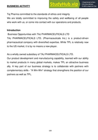 109
BUSINESS ACTIVITY
Taj Pharma committed to the standards of ethics and integrity
We are totally committed to improving the safety and wellbeing of all people
who work with us, or come into contact with our operations and products.
Introduction
Business Opportunities with TAJ PHARMACEUTICALS LTD
TAJ PHARMACEUTICALS LTD. (Pharmaceuticals Inc.) is a product-driven
pharmaceutical company with diversified expertise. While TPL is relatively new
to the US market, it is by no means a new player.
As a wholly owned subsidiary of TAJ PHARMACEUTICALS LTD.
Our product development and manufacturing capability, teamed with our ability
to market products in many global markets, makes TPL an attractive business
ally. A key part of our business strategy is to collaborate with partners with
complementary skills - "A Win-Win" strategy that strengthens the position of our
partners as well as TPL.
 