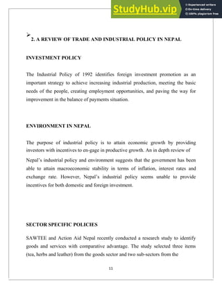 
2. A REVIEW OF TRADE AND INDUSTRIAL POLICY IN NEPAL
INVESTMENT POLICY
The Industrial Policy of 1992 identifies foreign investment promotion as an
important strategy to achieve increasing industrial production, meeting the basic
needs of the people, creating employment opportunities, and paving the way for
improvement in the balance of payments situation.
ENVIRONMENT IN NEPAL
The purpose of industrial policy is to attain economic growth by providing
investors with incentives to en-gage in productive growth. An in depth review of
Nepal‘s industrial policy and environment suggests that the government has been
able to attain macroeconomic stability in terms of inflation, interest rates and
exchange rate. However, Nepal‘s industrial policy seems unable to provide
incentives for both domestic and foreign investment.
SECTOR SPECIFIC POLICIES
SAWTEE and Action Aid Nepal recently conducted a research study to identify
goods and services with comparative advantage. The study selected three items
(tea, herbs and leather) from the goods sector and two sub-sectors from the
11
 