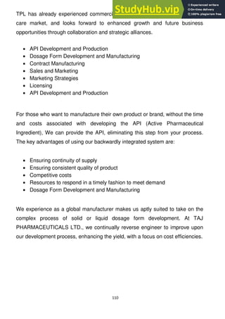 110
TPL has already experienced commercial success penetrating the US health
care market, and looks forward to enhanced growth and future business
opportunities through collaboration and strategic alliances.
API Development and Production
Dosage Form Development and Manufacturing
Contract Manufacturing
Sales and Marketing
Marketing Strategies
Licensing
API Development and Production
For those who want to manufacture their own product or brand, without the time
and costs associated with developing the API (Active Pharmaceutical
Ingredient), We can provide the API, eliminating this step from your process.
The key advantages of using our backwardly integrated system are:
Ensuring continuity of supply
Ensuring consistent quality of product
Competitive costs
Resources to respond in a timely fashion to meet demand
Dosage Form Development and Manufacturing
We experience as a global manufacturer makes us aptly suited to take on the
complex process of solid or liquid dosage form development. At TAJ
PHARMACEUTICALS LTD., we continually reverse engineer to improve upon
our development process, enhancing the yield, with a focus on cost efficiencies.
 