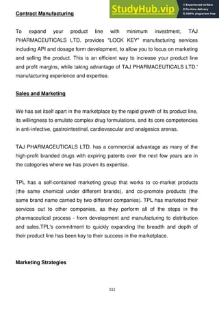 111
Contract Manufacturing
To expand your product line with minimum investment, TAJ
PHARMACEUTICALS LTD. provides "LOCK KEY" manufacturing services
including API and dosage form development, to allow you to focus on marketing
and selling the product. This is an efficient way to increase your product line
and profit margins, while taking advantage of TAJ PHARMACEUTICALS LTD.'
manufacturing experience and expertise.
Sales and Marketing
We has set itself apart in the marketplace by the rapid growth of its product line,
its willingness to emulate complex drug formulations, and its core competencies
in anti-infective, gastrointestinal, cardiovascular and analgesics arenas.
TAJ PHARMACEUTICALS LTD. has a commercial advantage as many of the
high-profit branded drugs with expiring patents over the next few years are in
the categories where we has proven its expertise.
TPL has a self-contained marketing group that works to co-market products
(the same chemical under different brands), and co-promote products (the
same brand name carried by two different companies). TPL has marketed their
services out to other companies, as they perform all of the steps in the
pharmaceutical process - from development and manufacturing to distribution
and sales.TPL's commitment to quickly expanding the breadth and depth of
their product line has been key to their success in the marketplace.
Marketing Strategies
 