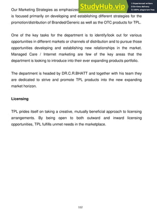 112
Our Marketing Strategies as emphasized by the name is the department which
is focused primarily on developing and establishing different strategies for the
promotion/distribution of Branded/Generic as well as the OTC products for TPL.
One of the key tasks for the department is to identify/look out for various
opportunities in different markets or channels of distribution and to pursue those
opportunities developing and establishing new relationships in the market.
Managed Care / Internet marketing are few of the key areas that the
department is looking to introduce into their ever expanding products portfolio.
The department is headed by DR.C.R.BHATT and together with his team they
are dedicated to strive and promote TPL products into the new expanding
market horizon.
Licensing
TPL prides itself on taking a creative, mutually beneficial approach to licensing
arrangements. By being open to both outward and inward licensing
opportunities, TPL fulfills unmet needs in the marketplace.
 