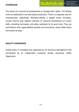 116
STORERAGE
The stores are manned by professionals to manage them rightly. The Khatraj
units are dedicated to non beta lactam production. There is a separate area for
antituberculars (specifically Rifampicin).Being a people driven Company,
Lincoln Pharma puts highest emphasis on personal development of human
skills, marketing techniques, and safety standards for its work force. They are
committed to their responsibilities towards the environment, share holder family
and society at large.
QUALITY ASSURANCE
Quality policy is mandated and supported by the Executive Management and
coordinated by an independent Corporate Quality Assurance (CQA)
Department.
 