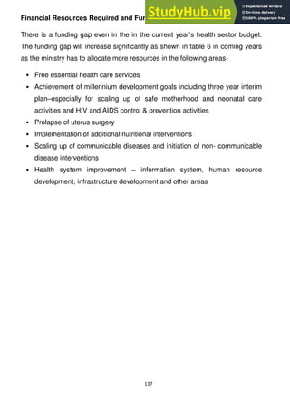 117
Financial Resources Required and Funding Gap
There is a funding gap even in the in the current year‘s health sector budget.
The funding gap will increase significantly as shown in table 6 in coming years
as the ministry has to allocate more resources in the following areas-
• Free essential health care services
• Achievement of millennium development goals including three year interim
plan–especially for scaling up of safe motherhood and neonatal care
activities and HIV and AIDS control & prevention activities
• Prolapse of uterus surgery
• Implementation of additional nutritional interventions
• Scaling up of communicable diseases and initiation of non- communicable
disease interventions
• Health system improvement – information system, human resource
development, infrastructure development and other areas
 
