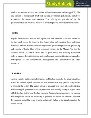 services sector (tourism and information and communication technology-ICT). The
next section of the research brief will explore government policies and initiatives
to promote the sectors and products. Tea realizing the potential of tea, the
government has for-emulated policies to promote private investment in the sector.
HERBS
Nepal‘s forest related policies and regulations seek to create economic incentives
for the local people to conserve the forest while safeguarding their traditional
livelihood options. Various laws and regulations govern the production, processing
and exports of herbs. One of the important policies is the Master Plan for the
Forestry Sector (MPFS) of 1989. The 25 year policy and planning framework
seeks to manage forest for income and employment opportunities through people‘s
participation in the development, management and conservation of forest
resources.
LEATHER
Despite Nepal‘s trade potential in leather and leather products, the government has
neither formulated a policy framework nor implemented any specific programmes
to promote the sector. The leather sector is hindered by a range of constraints that
include sluggish growth of livestock population and inability to export higher value
added finished leather and leather products. Targeted programmes in partnership
with the private sector are necessary to promote the sector. In addition, livestock
development should be given priority and directly linked to the development of the
leather sector.
12
 