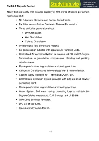 120
Tablet & Capsule Section
Newly built-up facility with installed capacity of 100 crores of tablets per annum
/ per single shift
• No B-Lactum, Hormone and Cancer Departments.
• Facilities to manufacture Sustained Release Formulation.
• Three exclusive granulation shops:
Dry Granulation
Wet Granulation
Colored Granulation
• Unidirectional flow of men and material
• Six compression cubicles with separate Air Handling Units.
• Centralized Air condition System to maintain 40 RH and 22-Degree
Temperature in granulation, compression, blending and packing
cubicles areas.
• Flame proof motors in granulation and coating sections.
• All Non-Air Condition area fully ventilated with 5 micron filed air.
• Coating facility including 48" – 150 kg NEOCOATER.
• Central Dust extraction system provided with pick up at all powder
generating point.
• Flame proof motors in granulation and coating sections.
• Water System: DM water having circulating loop to maintain 80-
Degree Celsius temperature. D.M. Storage tank of SS316.
• Own Deep Bore well for water.
• D G Set of 250 KWT.
• Stores are fully computerized.
 