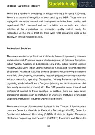 125
In-house R&D units of industry
There are a number of companies in industry who have in-house R&D units.
There is a system of recognition of such units by the DSIR. Those who are
engaged in innovative research and development activities, have qualified and
experienced R&D personnel and such activities are separate from other
activities of the organization viz. production, quality control, qualify for
recognition. At the end of 2005-06, there were 1205 recognized units in the
country, in various industrial sectors.
Professional Societies
There are a number of professional societies in the country promoting research
and development. Prominent ones are Indian Academy of Sciences, Bangalore,
Indian National Academy of Engineering, New Delhi, Indian National Science
Academy, New Delhi, Indian Science Congress, Kolkata and National Academy
of Sciences, Allahabad. Activities of these Societies include striving excellence
in the field of engineering, undertaking research projects, enhancing academia-
industry interaction, operating Distinguished Visiting Professorship Scheme,
organizing yearly Indian Science Congress (where grass root innovators exhibit
their newly developed products) etc. The DST provides some financial and
professional support to these societies. In addition, there are even larger
professional societies such as Institution of Engineers, Institution of Chemical
Engineers, Institution of Industrial Engineers and others.
There are a number of professional Societies in the IT sector. A few important
ones are Center for Materials for Electronics Technology (C-MET), Center for
Development Advanced Computing (C-DAC), Society for Applied Microwave
Electronics Engineering and Research (SAMEER) Electronics and Computer
 