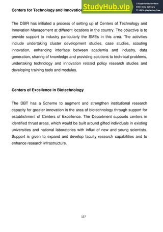 127
Centers for Technology and Innovation Management
The DSIR has initiated a process of setting up of Centers of Technology and
Innovation Management at different locations in the country. The objective is to
provide support to industry particularly the SMEs in this area. The activities
include undertaking cluster development studies, case studies, scouting
innovation, enhancing interface between academia and industry, data
generation, sharing of knowledge and providing solutions to technical problems,
undertaking technology and innovation related policy research studies and
developing training tools and modules.
Centers of Excellence in Biotechnology
The DBT has a Scheme to augment and strengthen institutional research
capacity for greater innovation in the area of biotechnology through support for
establishment of Centers of Excellence. The Department supports centers in
identified thrust areas, which would be built around gifted individuals in existing
universities and national laboratories with influx of new and young scientists.
Support is given to expand and develop faculty research capabilities and to
enhance research infrastructure.
 