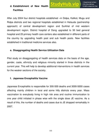 131
d. Establishment of New Health facilities or Upgrading of Health
Facilities
After July 2004 four district hospitals established –in Dolpa, Kalikot, Mugu and
Rolpa districts and two regional hospitals established in Hetauda (partnership
approach) of central development region and Surkhet of mid western
development region. District hospital of Dang upgraded to 50 bed general
hospital and 25 primary health care centers also established in different parts of
the country by upgrading health post and sub health posts. New facilities
established in traditional medicine services also.
e. Disaggregating Health Service Utilization Data
Pilot study on disaggregating of health services data on the basis of the age,
gender, caste, ethnicity and religious minority started in three districts in the
current year. This will help to develop additional interventions in health services
for the weaker sections of the society.
f. Japanese Encephalitis Vaccine
Japanese Encephalitis is responsible for 300-500 deaths and 3000-5000 cases
affecting mainly children in terai and some hilly districts every year. Mass
vaccination to everybody living in high risk area and routine immunization to
one year child initiated in phase wise with the single dose JE vaccine. As a
result of this, the number of deaths and cases due to JE dropped remarkably in
2007.
 
