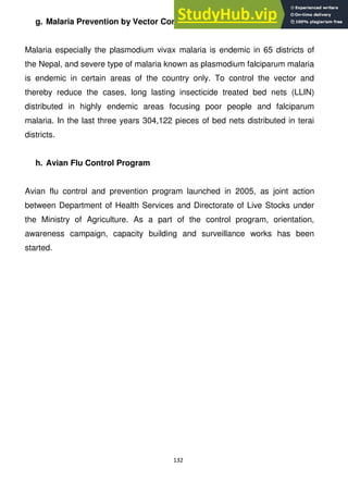 132
g. Malaria Prevention by Vector Control
Malaria especially the plasmodium vivax malaria is endemic in 65 districts of
the Nepal, and severe type of malaria known as plasmodium falciparum malaria
is endemic in certain areas of the country only. To control the vector and
thereby reduce the cases, long lasting insecticide treated bed nets (LLIN)
distributed in highly endemic areas focusing poor people and falciparum
malaria. In the last three years 304,122 pieces of bed nets distributed in terai
districts.
h. Avian Flu Control Program
Avian flu control and prevention program launched in 2005, as joint action
between Department of Health Services and Directorate of Live Stocks under
the Ministry of Agriculture. As a part of the control program, orientation,
awareness campaign, capacity building and surveillance works has been
started.
 