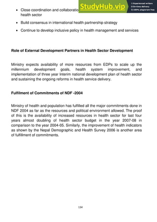 134
Close coordination and collaboration with other stakeholders working in
health sector
Build consensus in international health partnership strategy
Continue to develop inclusive policy in health management and services
Role of External Development Partners in Health Sector Development
Ministry expects availability of more resources from EDPs to scale up the
millennium development goals, health system improvement, and
implementation of three year Interim national development plan of health sector
and sustaining the ongoing reforms in health service delivery.
Fulfilment of Commitments of NDF -2004
Ministry of health and population has fulfilled all the major commitments done in
NDF 2004 as far as the resources and political environment allowed. The proof
of this is the availability of increased resources in health sector for last four
years almost doubling of health sector budget in the year 2007-08 in
comparison to the year 2004-05. Similarly, the improvement of health indicators
as shown by the Nepal Demographic and Health Survey 2006 is another area
of fulfillment of commitments.
 