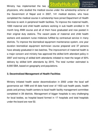 137
Ministry has implemented the two year compulsory service scheme to
physicians, who studied the medical course under the scholarship scheme of
the Government of Nepal and in 2007, 141 medical doctors, who have
completed the medical course in scholarship have joined Department of Health
Services to work in peripheral health facilities. To improve the maternal health,
1000 maternal and child health workers working in sub health enrolled in 18
month long ANM course and all of them have graduated and now posted in
their original duty stations. The vacant posts of maternal and child health
workers and assistant nurse midwives fulfilled by contractual service in many
districts. To improve the biomedical equipment maintenance system, one year
duration biomedical equipment technician course prepared and 37 persons
have already graduated in two batches. The improvement of maternal health is
a major concern and ministry has approved the skilled birth attendant policy in
2007 and training of skilled birth attendants initiated to meet the target of 60%
delivery by skilled birth attendants by 2015. The total number estimated is
8,000 SBA, based on geography and populations.
3. Decentralized Management of Health Facilities
Ministry initiated health sector decentralization in 2002 under the local self
governance act 1999 and till date hand over of 1433 sub health posts, health
posts and primary health centers to local health facility management committee
completed in 28 districts. Management of bigger hospitals is very challenging
for local bodies, so hospital board formed in 17 hospitals and total hospitals
under the board are now 52.
 