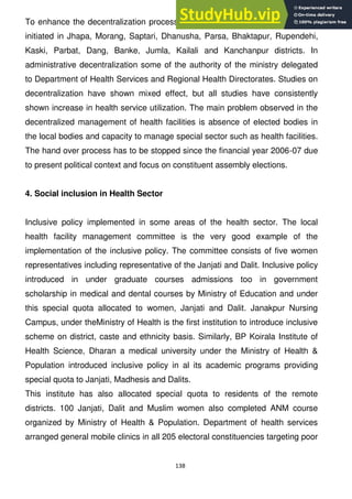 138
To enhance the decentralization process social block grant system to districts
initiated in Jhapa, Morang, Saptari, Dhanusha, Parsa, Bhaktapur, Rupendehi,
Kaski, Parbat, Dang, Banke, Jumla, Kailali and Kanchanpur districts. In
administrative decentralization some of the authority of the ministry delegated
to Department of Health Services and Regional Health Directorates. Studies on
decentralization have shown mixed effect, but all studies have consistently
shown increase in health service utilization. The main problem observed in the
decentralized management of health facilities is absence of elected bodies in
the local bodies and capacity to manage special sector such as health facilities.
The hand over process has to be stopped since the financial year 2006-07 due
to present political context and focus on constituent assembly elections.
4. Social inclusion in Health Sector
Inclusive policy implemented in some areas of the health sector. The local
health facility management committee is the very good example of the
implementation of the inclusive policy. The committee consists of five women
representatives including representative of the Janjati and Dalit. Inclusive policy
introduced in under graduate courses admissions too in government
scholarship in medical and dental courses by Ministry of Education and under
this special quota allocated to women, Janjati and Dalit. Janakpur Nursing
Campus, under theMinistry of Health is the first institution to introduce inclusive
scheme on district, caste and ethnicity basis. Similarly, BP Koirala Institute of
Health Science, Dharan a medical university under the Ministry of Health &
Population introduced inclusive policy in al its academic programs providing
special quota to Janjati, Madhesis and Dalits.
This institute has also allocated special quota to residents of the remote
districts. 100 Janjati, Dalit and Muslim women also completed ANM course
organized by Ministry of Health & Population. Department of health services
arranged general mobile clinics in all 205 electoral constituencies targeting poor
 