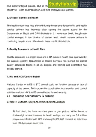 139
and disadvantaged groups. Out of the total 20,000 employees under the
Ministry of Health and Population, one third employees are women.
5. Effect of Conflict on Health
The health sector was less affected during the ten year long conflict and health
service delivery has improved after signing the peace accord by the
Government of Nepal and CPN (Maoist) on 21 November 2007, though new
conflict emerged in ten districts of eastern terai. Health service delivery is
continuing despite some difficulties in these conflict hit districts.
6. Quality Assurance in Health Care
Quality assurance is a major issue and a QA policy in health care approved by
the cabinet recently. Department of Health Services has formed the district
quality assurance teams in all 75 districts and training and orientation has
already started.
7. HIV and AIDS Control Board
National Center for AIDS & STD control could not function because of lack of
capacity of the center. To improve the coordination in prevention and control
activities national HIV & AIDS control board formed recently.
4.2 BUSINESS OPPORTUNITY IN FUTURE
GROWTH GENERATES HEALTH CARE CHALLENGES
At first blush, the basic numbers paint a grim picture. While there's a
double-digit annual increase in health outlays, as many as 3.1 million
people are infected with HIV and roughly 800 000 contract an infectious
form of tuberculosis each year.
 