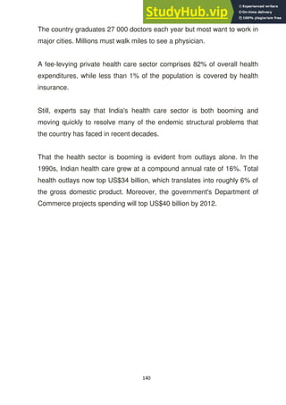 140
The country graduates 27 000 doctors each year but most want to work in
major cities. Millions must walk miles to see a physician.
A fee-levying private health care sector comprises 82% of overall health
expenditures, while less than 1% of the population is covered by health
insurance.
Still, experts say that India's health care sector is both booming and
moving quickly to resolve many of the endemic structural problems that
the country has faced in recent decades.
That the health sector is booming is evident from outlays alone. In the
1990s, Indian health care grew at a compound annual rate of 16%. Total
health outlays now top US$34 billion, which translates into roughly 6% of
the gross domestic product. Moreover, the government's Department of
Commerce projects spending will top US$40 billion by 2012.
 