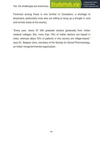 141
Yet, the challenges are enormous.
Foremost among those is one familiar to Canadians: a shortage of
physicians, particularly ones who are willing to hang up a shingle in rural
and remote areas of the country.
―Every year, about 27 000 graduate doctors [graduate] from Indian
medical colleges. But, more than 75% of Indian doctors are based in
cities, whereas about 70% of patients in this country are village-based,‖
says Dr. Swapan Jana, secretary of the Society for Social Pharmacology,
an Indian nongovernmental organization.
 