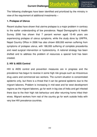 142
Current Challenges in Health Sector
The following challenges have been identified and prioritized by the ministry in
view of the requirement of additional investments –
1. Prolapse of Uterus
Recent studies have shown that uterine prolapse is a major problem in contrary
to the earlier understanding of low prevalence. Nepal Demographic & Health
Survey 2006 has shown that 7 percent women aged 15-49 years are
experiencing prolapse of uterus symptoms, while the study done by UNFPA,
Nepal Country Office in 2006 has also shown 600,000 women suffering from
symptoms of prolapse uterus, with 186,000 suffering of complete procedontia
and need surgical intervention or hysterectomy. A national strategy has been
drafted and to address the problem of resources a special fund has been
created.
2. HIV & AIDS Control
HIV & AIDS control and prevention measures are in progress and the
prevalence has begun to reverse in some high risk groups such as intravenous
drug users and commercial sex workers. The current situation is concentrated
epidemic only, but there is a threat that it can be general epidemic due to the
migrant laborers. Problem is increasing in mid west and far west development
regions as the migrant laborers, go for work in big cies of India and get infected
there due to the their high risk behaviour and after returning home infect their
wives. Migrant workers from rest of the country go for work outside India with
very low HIV prevalence countries.
 