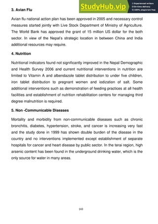 143
3. Avian Flu
Avian flu national action plan has been approved in 2005 and necessary control
measures started jointly with Live Stock Department of Ministry of Agriculture.
The World Bank has approved the grant of 15 million US dollar for the both
sector. In view of the Nepal‘s strategic location in between China and India
additional resources may require.
4. Nutrition
Nutritional indicators found not significantly improved in the Nepal Demographic
and Health Survey 2006 and current nutritional interventions in nutrition are
limited to Vitamin A and albendazole tablet distribution to under five children,
iron tablet distribution to pregnant women and iodization of salt. Some
additional interventions such as demonstration of feeding practices at all health
facilities and establishment of nutrition rehabilitation centers for managing third
degree malnutrition is required.
5. Non -Communicable Diseases
Mortality and morbidity from non-communicable diseases such as chronic
bronchitis, diabetes, hypertension, stroke, and cancer is increasing very fast
and the study done in 1999 has shown double burden of the disease in the
country and no interventions implemented except establishment of separate
hospitals for cancer and heart disease by public sector. In the terai region, high
arsenic content has been found in the underground drinking water, which is the
only source for water in many areas.
 