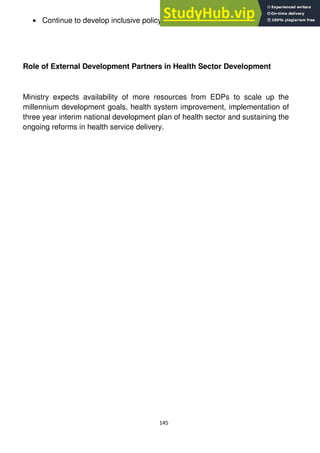 145
Continue to develop inclusive policy in health management and services
Role of External Development Partners in Health Sector Development
Ministry expects availability of more resources from EDPs to scale up the
millennium development goals, health system improvement, implementation of
three year interim national development plan of health sector and sustaining the
ongoing reforms in health service delivery.
 