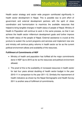 147
CONCLUSION
Health sector strategy and sector wide program contributed significantly in
health sector development in Nepal. This is possible due to joint effort of
government and external development partners with the spirit of close
coordination and harmonization to maximize the available resources that
helped to bring tangible changes in health status of people of Nepal. Ministry of
Health & Population will continue to work in the same process, so that it can
achieve the health sector millennium development goals and further improve
the health status of the people of Nepal. External assistance is crucial at this
juncture to sustain the current programs and services and implement new one
and ministry will continue policy reforms in health sector as far as the current
political environment allows and availability of the resources.
Fulfillment of Commitments of NDF
Ministry of health and population has fulfilled all the major commitments
done in NDF Up to 2015 as far as the resources and political environment
allowed.
The proof of this is the availability of increased resources in health sector
for last four years almost doubling of health sector budget in the year
2010-11 in comparison to the year 2011-12. Similarly the improvement of
health indicators as shown by the Nepal Demographic and Health Survey
2011 is another area of fulfillment of commitments.
 