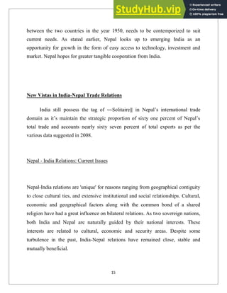 between the two countries in the year 1950, needs to be contemporized to suit
current needs. As stated earlier, Nepal looks up to emerging India as an
opportunity for growth in the form of easy access to technology, investment and
market. Nepal hopes for greater tangible cooperation from India.
New Vistas in India-Nepal Trade Relations
India still possess the tag of ―Solitaire‖ in Nepal‘s international trade
domain as it‘s maintain the strategic proportion of sixty one percent of Nepal‘s
total trade and accounts nearly sixty seven percent of total exports as per the
various data suggested in 2008.
Nepal - India Relations: Current Issues
Nepal-India relations are 'unique' for reasons ranging from geographical contiguity
to close cultural ties, and extensive institutional and social relationships. Cultural,
economic and geographical factors along with the common bond of a shared
religion have had a great influence on bilateral relations. As two sovereign nations,
both India and Nepal are naturally guided by their national interests. These
interests are related to cultural, economic and security areas. Despite some
turbulence in the past, India-Nepal relations have remained close, stable and
mutually beneficial.
15
 