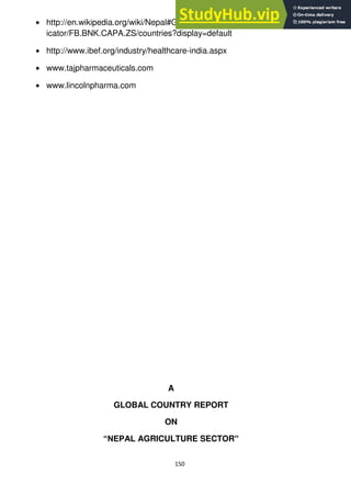 150
http://en.wikipedia.org/wiki/Nepal#Geographyhttp://data.worldbank.org/ind
icator/FB.BNK.CAPA.ZS/countries?display=default
http://www.ibef.org/industry/healthcare-india.aspx
www.tajpharmaceuticals.com
www.lincolnpharma.com
A
GLOBAL COUNTRY REPORT
ON
“NEPAL AGRICULTURE SECTOR”
 