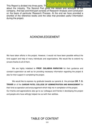 153
This Report is divided into three parts. The First Part gives the basic information
about the industry. The Second Part gives the details and activities of the
company. And last and third part consists of Research Analysis and Conclusion
on the basis of particular Research Process. At the end we have provided a
shortlist of the reference books and the sites that provided useful information
during the project.
ACKNOWLEDGEMENT
We have taken efforts in this project. However, it would not have been possible without the
kind support and help of many individuals and organizations. We would like to extend my
sincere thanks to all of them.
We are highly indebted to PROF. SULABHA NARAYAN for their guidance and
constant supervision as well as for providing necessary information regarding the project &
also for their support in completing the project.
We would like to express my gratitude towards our parents & the principal DR. T. D.
TIWARI sir of the SARDAR PATEL COLLEGE OF ADMINISTRATION AND MANAGEMENT for
their kind co-operation and encouragement which help me in completion of this project.
Our thanks and appreciations also go to our colleague and friends in developing the project
and people who have willingly helped me out with their abilities.
TABLE OF CONTENT
 