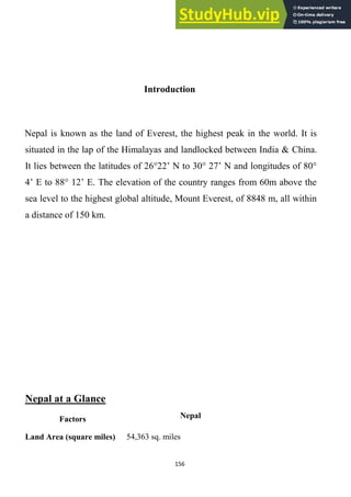 156
Introduction
Nepal is known as the land of Everest, the highest peak in the world. It is
situated in the lap of the Himalayas and landlocked between India & China.
It lies between the latitudes of 26°22‘ N to 30° 27‘ N and longitudes of 80°
4‘ E to 88° 12‘ E. The elevation of the country ranges from 60m above the
sea level to the highest global altitude, Mount Everest, of 8848 m, all within
a distance of 150 km.
Nepal at a Glance
Factors Nepal
Land Area (square miles) 54,363 sq. miles
 