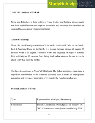 3. PESTEL Analysis of NEPAL
Nepal and India have a long history of Trade treaties and bilateral arrangements
that have helped broaden the scope of investment and measures that contribute to
sustainable economic development in Nepal.
About the country:
Nepal, the mid-Himalayan country of Asia has its border with India on the South,
East & West and China on the North. It is located between latitude 26 degree 22
minutes North to 30 degree 27 minutes North and longitude 80 degree 4 minutes
East to 88 degree 12 minutes East. Being land locked country the sea access is
about 1,150 Km from the border.
The largest contributor to Nepal‘s FDI is India. The Indian companies have made a
significant contribution to the Nepalese economy both in terms of employment
generation and by way of generation of revenue to the Nepalese exchequer.
Political Analysis of Nepal
Type Representative Multi-party Democracy
Constitution Interim Constitution Promulgated on January 15,
2007. Constituent Assembly convened in May 2008
16
 